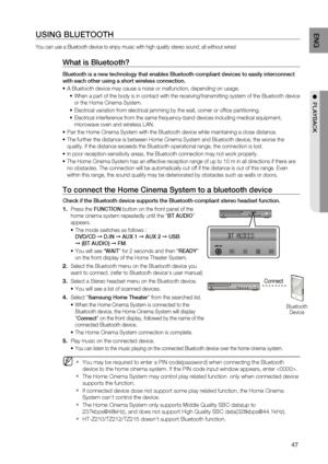 Page 47
4
ENG

●  PLAYBACK

USING BLUETOOTH
You can use a Bluetooth device to enjoy music with high quality stereo sound, all without wires!
What is Bluetooth? 
Bluetooth is a new technology that enables Bluetooth-compliant devices to easily interconnect 
with each other using a short wireless connection.
A Bluetooth device may cause a noise or malfunction, depending on usage.
When a part of the body is in contact with the receiving/transmitting system of the Bluetooth device 
or the Home Cinema System....