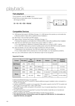 Page 50
playback
0
Fast playback 
During playback, press the (,) button.
Each time you press either button, the playback speed 
will change as follows: 
2x ➞ 4x ➞ 8x ➞ 32x ➞ Normal.
Compatible Devices 
USB devices that support USB Mass Storage v1.0. (USB devices that operate as a removable disc  
in Windows (2000 or later) without additional driver installation.)
MP3 Player: HDD and fl ash type MP3 players.
Digital camera: Cameras that support USB Mass Storage v1.0.
Cameras that operate as a removable disc...