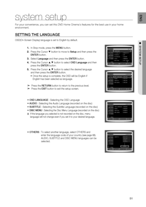 Page 51
1
ENG

●  SYSTEM SETUP
SETTING THE LANGUAGE
OSD(On-Screen Display) language is set to English by default.
In Stop mode, press the MENU button.
Press the Cursor % button to move to Setup and then press the  
ENTE r
 button.
Select Language and then press the  ENTEr button.
Press the Cursor $,% button to select OSD Language and then  
press the  ENTEr button.
Press the Cursor $,% button to select the desired language  
and then press the  ENTEr button.
Once the setup is complete, the OSD will be...