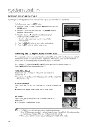 Page 52


system setup

SETTING TV SCrEEN TYPE 
Depending on your TV type (Widescreen or conventional 4:3), you can select the TV's aspect ratio. 
In Stop mode, press the MENU button.
Press the Cursor % button to move to Setup and then press the  
ENTE r
 button.
Press the Cursor % button to move to TV DISPLAY and then  
press the  ENTEr button.
Press the Cursor $,% button to select the desired item  
and then press the  ENTEr button.
Once the setup is complete, you will be taken to the  
previous...