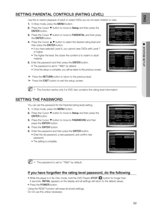 Page 53

ENG

●  SYSTEM SETUP
●  SYSTEM SETUP

SETTING PArENTAL CONTrOLS (rATING LEVEL)
Use this to restrict playback of adult or violent DVDs you do not want children to view.
In Stop mode, press the MENU button.
Press the Cursor % button to move to Setup and then press the  
ENTE r
 button.
Press the Cursor % button to move to  PArENTAL and then press 
the  ENTE r button.
Press the Cursor $,% button to select the desired rating level and 
then press the  ENTEr button.
If you have selected Level 6,...