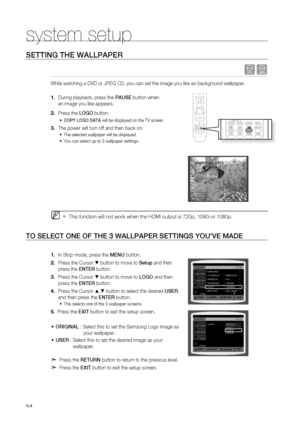 Page 54
4

system setup

SETTING THE WALLPAPEr
 dG
While watching a DVD or JPEG CD, you can set the image you like as background wallpaper.
During playback, press the PAUSE button when 
an image you like appears.
Press the LOGO button.
COPY LOGO DATA will be displayed on the TV screen.
The power will turn off and then back on.
The selected wallpaper will be displayed. 
You can select up to 3 wallpaper settings. 
This function will not work when the HDMI output is 720p, 1080i or 1080p.
TO SELECT ONE OF THE...