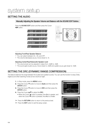 Page 58


system setup

SETTING THE AUDIO
Press the SOUND EDIT button and then press the Cursor 
, button.
Adjusting Front/rear Speaker Balance
You can select between 00, -06, and OFF.
The volume decreases as you move closer to –6.
Adjusting Center/rear/Subwoofer Speaker Level
The volume level can be adjusted in steps from +6dB to –6dB.
The sound gets louder as you move closer to +6dB and quieter as you get closer to -6dB.
SETTING THE DrC (DYNAMIC rANGE COMPrESSION)
This feature balances the range...