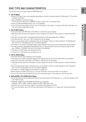 Page 9

ENG

●  GETTING STArTED

DISC TYPE AND CHArACTErISTICS
This product does not support Secure (DRM) Media files. 
CD- r Discs Some CD-R discs may not be playable depending on the disc recording device (CD-Recorder or PC) and the condition of the disc. 
     
Use a 650MB/74 minute CD-R disc. 
 Do not use CD-R discs over 700MB/80 minutes as they may not be played back.
 Some CD-RW (Rewritable) media, may not be playable. 
 Only CD-Rs that are properly "closed" can be fully played. If the...