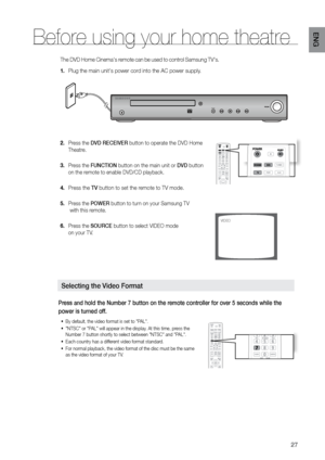 Page 2727
ENG
The DVD Home Cinema's remote can be used to control Samsung TV's.
Plug the main unit's power cord into the AC power supply.
1. 
Press the 
2.  DVD rECEIVEr button to operate the DVD Home 
Theatre.
 
 
Press the 
3.  FUNCTION button on the main unit or DVD button  
on the remote to enable DVD/CD playback. 
Press the 
4.  TV button to set the remote to TV mode. 
Press the 
5.  POWEr button to turn on your Samsung TV 
 with this remote.  
Press the 
6.  SOUrCE button to select VIDEO mode...