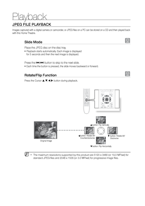 Page 30Playback
30
JPEG FILE PLAYBACK
Images captured with a digital camera or camcorder, or JPEG files on a PC can be stored on a CD and then played back 
with this Home Theatre.
Slide Mode G
Place the JPEG disc on the disc tray. 
Playback starts automatically. Each image is displayed  
•	
for 5 seconds and then the next image is displayed.
Press the [,]  button to skip to the next slide. 
Each time the button is pressed, the slide moves backward or forward.
•	
rotate/Flip Function G
Press the Cursor  , ,...