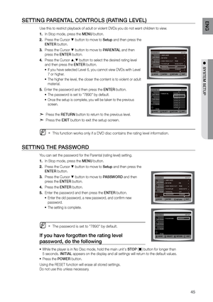 Page 4545
ENG
●  SYSTEM SETUP
SETTING PArENTAL CONTrOLS (rATING LEVEL)
Use this to restrict playback of adult or violent DVDs you do not want children to view.
In Stop mode, press the 
1.  MENU button.
Press the Cursor 
2. 
% button to move to Setup and then press the   
ENTEr button.
Press the Cursor 
3. 
% button to move to PArENTAL and then 
press the ENTEr button.
Press the Cursor 
4. 
$,% button to select the desired rating level 
and then press the ENTEr button.
If you have selected Level 6, you cannot...