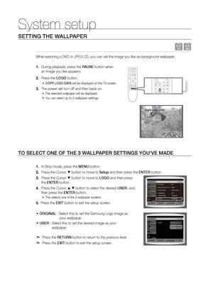 Page 4646
System setup
SETTING THE WALLPAPEr
 dG
While watching a DVD or JPEG CD, you can set the image you like as backg\
round wallpaper.  
During playback, press the 
1.  PAUSE button when  
an image you like appears.
Press the 
2.  LOGO button.
COPY LOGO DATA
•	  will be displayed on the TV screen.
The power will turn off and then back on.
3. 
The selected wallpaper will be displayed. 
•	
You can select up to 3 wallpaper settings.   
•	
TO SELECT ONE OF THE 3 W ALLPAPEr SETTINGS YOU'VE MADE
In Stop...