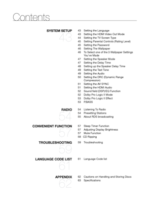 Page 66
SySTEM SETUP 
43
43 Setting the Language
43  Setting the HDMI Video Out Mode
44  Setting the TV Screen Type
45  Setting Parental Controls (Rating Level)
45  Setting the Password
46  Setting The Wallpaper
46  To Select one of the 3 Wallpaper Settings 
You've Made
47  Setting the Speaker Mode
47  Setting the Delay Time
48    Setting up the Speaker Delay Time
49  Setting the Test Tone
49  Setting the Audio
50  Setting the DRC (Dynamic Range 
Compression)
51  Setting the AV SYNC
51  Setting the HDMI...