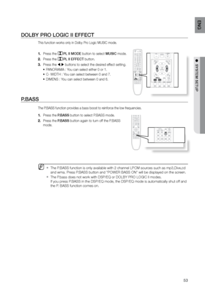 Page 5353
ENG
●  SYSTEM SETUP
DOLBY PrO LOGIC II EFFECT
This function works only in Dolby Pro Logic MUSIC mode.
Press the 
1. PL II MODE button to select MUSIC mode.
Press the 
2. 
PL II EFFECT button.
Press the 
3. 
 , buttons to select the desired effect setting.
PANORAMA : You can select either 0 or 1.
•	
C- WIDTH : You can select between 0 and 7.
•	
DIMENS : You can select between 0 and 6.
•	
P.BASS 
The P.BASS function provides a bass boost to reinforce the low frequencies.
Press the 
1.  P.BASS button...