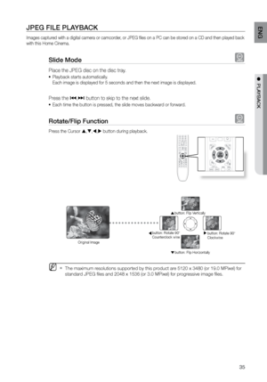 Page 3535
ENG
●  PLAYBACK
JPEG FILE PLAYBACK
Images captured with a digital camera or camcorder, or JPEG files on a PC can be stored on a CD and then played back 
with this Home Cinema.
Slide Mode G
Place the JPEG disc on the disc tray. 
Playback starts automatically. 
•	
Each image is displayed for 5 seconds and then the next image is display\
ed.
Press the [,]  button to skip to the next slide. 
Each time the button is pressed, the slide moves backward or forward.
•	
rotate/Flip Function G
Press the Cursor ...