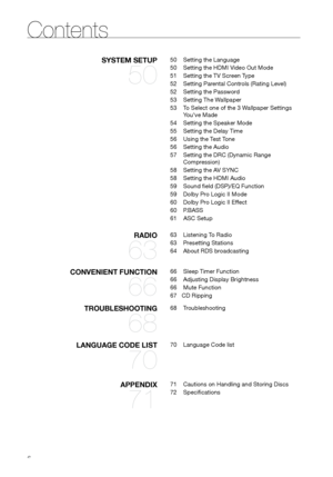 Page 66
SySTEM SETUP 
50
50 Setting the Language
50  Setting the HDMI Video Out Mode
51  Setting the TV Screen Type
52  Setting Parental Controls (Rating Level)
52  Setting the Password
53  Setting The Wallpaper
53  To Select one of the 3 Wallpaper Settings 
You've Made
54  Setting the Speaker Mode
55  Setting the Delay Time
56  Using the Test Tone
56  Setting the Audio
57  Setting the DRC (Dynamic Range 
Compression)
58  Setting the AV SYNC
58  Setting the HDMI Audio
59  Sound field (DSP)/EQ Function
59...