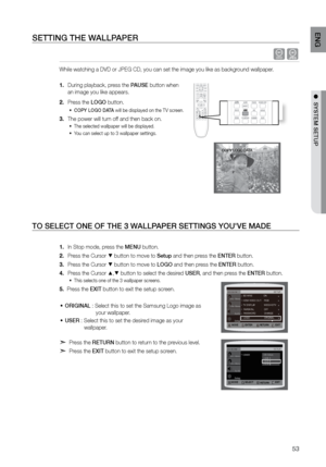 Page 5353
ENG
●  SYSTEM SETUP●  SYSTEM SETUP
SETTING THE WALLPAPEr
 dG
While watching a DVD or JPEG CD, you can set the image you like as backg\
round wallpaper.  
During playback, press the 
1.  PAUSE button when  
an image you like appears.
Press the 
2.  LOGO button.
COPY LOGO DATA
•	  will be displayed on the TV screen.
The power will turn off and then back on.
3. 
The selected wallpaper will be displayed. 
•	
You can select up to 3 wallpaper settings. 
•	
   
TO SELECT ONE OF THE 3 W ALLPAPEr SETTINGS...