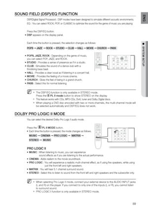 Page 5959
ENG
●  SYSTEM SETUP●  SYSTEM SETUP
SOUND FIELD (DSP)/EQ FUNCTION
DSP(Digital Signal Processor) : DSP modes have been designed to simulate different acoustic environments. 
EQ : You can select ROCK, POP, or CLASSIC to optimize the sound for the genre of music you are playing
Press the DSP/EQ button.
DSP
•	  appears on the display panel.
Each time the button is pressed, the selection changes as follows:
POPS  ➞ JAZZ   ➞ rOCK  ➞ STUDIO  ➞ CLUB  ➞ HALL  ➞ MOVIE  ➞ CHUrCH  ➞ PASS  
POPS, JAZZ, rOCK 
•	 :...