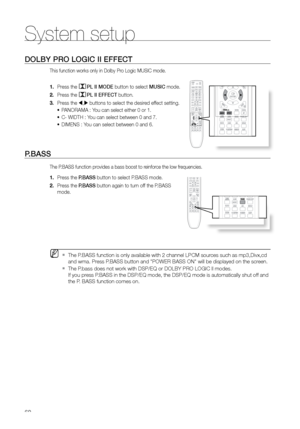 Page 6060
System setup
DOLBY PrO LOGIC II EFFECT
This function works only in Dolby Pro Logic MUSIC mode.
Press the 
1. PL II MODE button to select MUSIC mode.
Press the 
2. 
PL II EFFECT button.
Press the 
3. 
 , buttons to select the desired effect setting.
PANORAMA : You can select either 0 or 1.
•	
C- WIDTH : You can select between 0 and 7.
•	
DIMENS : You can select between 0 and 6.
•	
P.BASS 
The P.BASS function provides a bass boost to reinforce the low frequencies.
Press the 
1.  P.BASS button to...