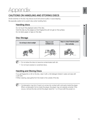 Page 7171
ENG
●  APPENDIX
Appendix
CAUTIONS ON HANDLING AND STOrING DISCS
Small scratches on the disc may reduce sound and picture quality or cause skipping.
Be especially careful not to scratch discs when handling them.
Handling discs
Do not touch the playback side of the disc.  
Hold the disc by the edges so that fingerprints will not get on the surface.
Do not stick paper or tape on the disc.
 
Disc Storage
Do not keep in direct sunlight Keep in a cool 
 
ventilated area Keep in a clean Protection jacket....