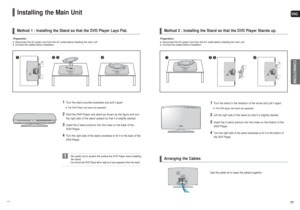 Page 9ENGCONNECTIONS
17 16
Installing the Main Unit
• Be careful not to scratch the surface the DVD Player when installing
the stand.  
• Do not turn the DVD Player left or right as it may separate it from the stand.
Method 1 : Installing the Stand so that the DVD Player Lays Flat.
Preparation: ■Disconnect the AC power cord from the AC outlet before installing the main unit.■Connect the cables before installation.
Method 2 : Installing the Stand so that the DVD Player Stands up.Arranging the Cables...