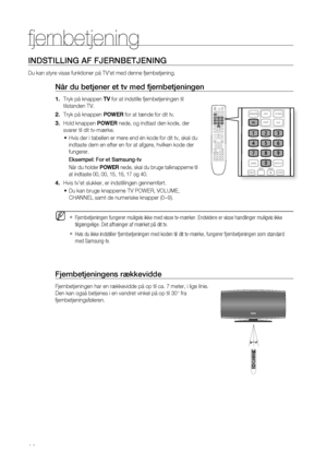 Page 14
14

fjernbetjening 

INDSTILLING AF FjERNBETjENING
Du kan styre visse funktioner på TV’et med denne fjernbetjening.
Når du betjener et tv med fjernbetjeningen
Tryk på knappen Tv for at indstille fjernbetjeningen til 
tilstanden TV. 
Tryk på knappen POWER for at tænde for dit tv.
Hold knappen POWER nede, og indtast den kode, der 
svarer til dit tv-mærke.
Hvis der i tabellen er mere end én kode for dit tv, skal du 
indtaste dem en efter en for at afgøre, hvilken kode der 
fungerer.
Eksempel: For et...