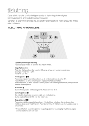 Page 16
1

tilslutning
Dette afsnit handler om forskellige metoder til tilslutning af den digit\
ale 
hjemmebiograf til andre eksterne komponenter. 
Sørg for, at strømmen er slået fra, og at stikket er taget ud, \
inden produktet flyttes 
eller installeres.
TILSLUTNING AF HØjTALERE
Digitalt Hjemmebiograf placering
Placer den på en holder, en reolhylde eller under tv-hylden.
Valg af lytteposition
Afstanden til lyttepositionen bør være 2,5 til 3 gange så lang som tv-skærmens størrelse.  
Eksempel: For 32”-tv...