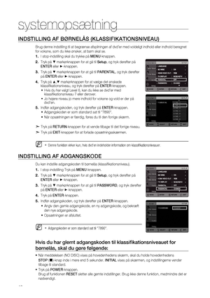 Page 46
4

systemopsætning 

INDSTILLING AF BØRNELÅS (KLASSIFIKATIONSNIVEAU)
Brug denne indstilling til at begrænse afspilningen af dvd’er med voldeligt indhold eller indhold beregnet 
for voksne, som du ikke ønsker, at børn skal se.
I stop-indstilling skal du trykke på MENU-knappen.
Tryk på % markørknappen for at gå til Setup, og tryk derefter på 
ENTER eller +-knappen.
Tryk på % markørknappen for at gå til PARENTAL, og tryk derefter 
på ENTER eller +-knappen.
Tryk på $,% markørknappen for at vælge det...