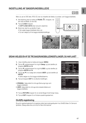 Page 47
4
DAN

●  SYSTEMOPSæTNING 

INDSTILLING AF BAGGRUNDSBILLEDE
  G
Mens du ser en DVD eller JPEG CD, kan du indsætte det billede, du ønsker, som baggrundsbillede.
Ved afspilning skal du trykke på PAUSE () -knappen, når 
der vises et billede, du kan lide.
Tryk på LOGO-knappen.
COPY LOGO DATA bliver vist på tv-skærmen.
Strømmen slås fra og derefter til igen.
Det valgte baggrundsbillede bliver vist.
Du kan vælge op til tre baggrundsbilledindstillinger. 
SÅDAN VæLGES EN AF DE TRE...