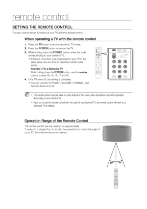 Page 14
14

remote control

SETTING THE rEMOTE CONTrOL
You can control certain functions of your TV with this remote control.
When operating a TV with the remote control
Press the TV button to set the remote to TV mode. 
Press the POWEr button to turn on the TV.
While holding down the POWEr button, enter the code 
corresponding to your brand of TV.
If there is more than one code listed for your TV in the 
table, enter one at a time to determine which code 
works.
Example : For a Samsung TV
While holding down...