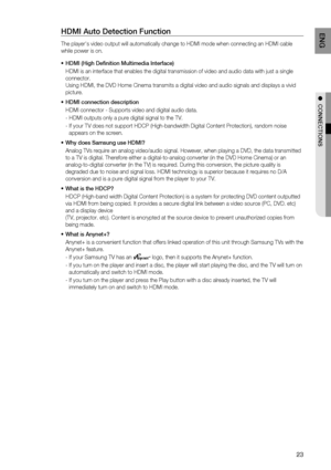 Page 23

EN G

●  CONNECTIONS

HDMI Auto Detection Function
The player's video output will automatically change to HDMI mode when connecting an HDMI cable 
while power is on.
HDMI (High Definition Multimedia Interface)
HDMI is an interface that enables the digital transmission of video and audio data with just a single 
connector. 
Using HDMI, the DVD Home Cinema transmits a digital video and audio signals and displays a vivid 
picture.
HDMI connection description
HDMI connector - Supports video...