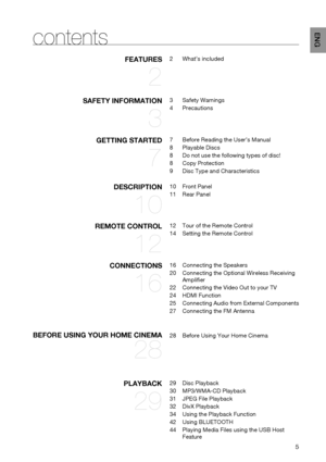 Page 5

EN G
contents
fEATURES 
2
2	 What’s 	 included
SAf ET y  IN f ORMATION 
3
3	 Safety 	 Warnings
4	 Precautions
gETTIN g  STARTED 
7
7	 Before 	 Reading 	 the 	 User’s 	 Manual
8	 Playable 	 Discs
8	 Do 	 not 	 use 	 the 	 following 	 types 	 of 	 disc!
8	 Copy 	 Protection
9	 Disc 	 Type 	 and 	 Characteristics
DESCRIPTION 
10
10	 Front 	 Panel
11	 Rear 	 Panel
REMOTE  CONTROL 
12
12	Tour 	 of 	 the 	 Remote 	 Control
14	Setting 	 the 	 Remote 	 Control
CONNECTIONS 
16
16	 Connecting 	 the...
