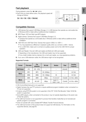 Page 45
4
ENG

●  PLAYBACK

Fast playback 
During playback, press the (, ) button.
Each time you press either button, the playback speed will 
change as follows: 
 2x  4x  8x  32x  Normal. 
Compatible Devices 
USB devices that support USB Mass Storage v1.0. (USB devices that operate as a removable disc 
in Windows (2000 or later) without additional driver installation.)
MP3 Player: HDD and fl ash type MP3 players.
Digital camera: Cameras that support USB Mass Storage v1.0.
Cameras that operate as a...