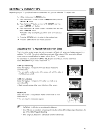 Page 47
4
E N G

●  SYSTEM   SETUP

SETTING  TV S C r EEN  T YPE  
Depending on your TV type (Wide Screen or conventional 4:3), you can select the TV's aspect ratio. 
In Stop mode, press the MENU button.
Press the Cursor % button to move to Setup and then press the 
ENTE
r
 or + button.
Press the Cursor % button to move to TV DISPLAY and then 
press the  ENTE r or + button.
Press the Cursor $,% button to select the desired item and then 
press the ENTE r button.
Once the setup is complete, you will be...