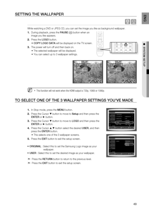 Page 49
4
ENG

●  SYSTEM SETUP

SETTING THE WALLPAPEr
  G
While watching a DVD or JPEG CD, you can set the image you like as background wallpaper.
During playback, press the PAUSE () button when an 
image you like appears.
Press the LOGO button.
COPY LOGO DATA will be displayed on the TV screen.
The power will turn off and then back on.
The selected wallpaper will be displayed. 
You can select up to 3 wallpaper settings. 
This function will not work when the HDMI output is 720p, 1080i or 1080p.
TO SELECT...