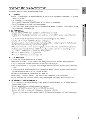 Page 9

EN G

●  GETTING   STA r TED

DISC  T YPE   AND  C HA r ACTE r ISTICS
This product does not support Secure (DRM) Media files. 
CD-r  Discs
Some CD-R discs may not be playable depending on the disc recording device (CD-Recorder or PC) and the 
condition of the disc. 
Use a 650MB/74 minute CD-R disc.  
Do not use CD-R discs over 700MB/80 minute as they may not be played back.
Some CD-RW (Rewritable) media, may not be playable. 
Only CD-Rs that are properly "closed" can be fully played. If...