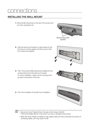 Page 18
1

connections
INSTAllING THE WAll MOUNT
  Place the Mounting Studs on the rear of the product and 
  turn them clockwise to fi x.
Place the wall mount bracket on a wall surface so that 
the arrow on it points upward, and then secure it with 
four screws (not supplied).
Then, fi t the product (Mounting Studs installed) into the
corresponding hole of the wall mount bracket. 
For secure installation, make sure the mounting studs 
go down to the bottom of the hole.
  This is the completion of the wall...