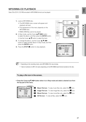 Page 27

ENG

●  PlAYBACK
MP3/WMA-CD PlAYBACK
Data CDs (CD-R, CD-RW) encoded in MP3/WMA format can be played.
A
Load an MP3/WMA disc.
The MP3/WMA menu screen will appear and 
playback will start.
The appearance of the menu depends on the 
MP3/WMA disc.
 WMA-DRM fi les cannot be played.
In Stop mode, use the Cursor ,,, button 
to select the album, and then press the ENTEr button.
Use the Cursor , button to select the track.
To change the album, use the Cursor ,,, 
button to select another...