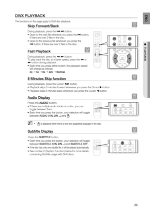 Page 29

ENG

●  PlAYBACK

DIVX PlAYBACK
The functions on this page apply to DivX disc playback.
Skip Forward/Back D
During playback, press the [,] button. 
Goes to the next fi le whenever you press the ] button, if there are over 2 fi les in the disc. 
Goes to the previous fi le whenever you press the 
[ button, if there are over 2 fi les in the disc.
Fast Playback D
During playback, press the (,) button.To play back the disc at a faster speed, press the ( or ) button during playback. 
Each time you...