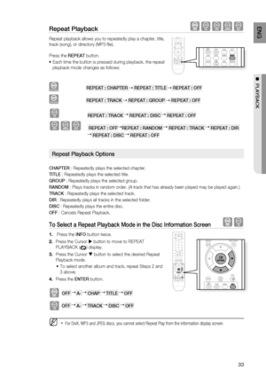 Page 33

ENG

●  PlAYBACK

repeat Playback  BAGD
Repeat playback allows you to repeatedly play a chapter, title, 
track (song), or directory (MP3 fi le).
Press the rEPEAT button.
Each time the button is pressed during playback, the repeat 
playback mode  changes as follows:
DVD-VIDEO         rEPEAT : CHAPTEr  rEPEAT : TITlE  rEPEAT : OFF
DVD-AUDIO                     rEPEAT : TrACK  rEPEAT : GrOUP  rEPEAT : OFF
B         rEPEAT : TrACK  rEPEAT : DISC  rEPEAT : OFF
AGD    rEPEAT : OFFrEPEAT :...