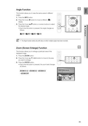 Page 35
5
ENG

●  PlAYBACK

Angle Function  
This function allows you to view the same scene in different 
angles.
Press the INFO button.
Press the Cursor  button to move to ANGLE () 
display.
Press the Cursor , button or numeric buttons to select 
the desired angle.
Each time the button is pressed, the angle changes as 
follows:
     1/3      2/3      3/3      1/3 
The Angle function works only with discs on which multiple angles have been recorded.
Zoom (Screen Enlarge) Function  
This function...