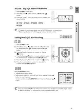 Page 37

ENG

●  PlAYBACK

Subtitle language Selection Function  
Press the INFO button twice.
Press the Cursor  button to move to SUBTITlE () 
display.
Press the Cursor  button or numeric buttons to select the 
desired subtitle.
EN 01/03  SP 02/03  Fr 03/03  OFF/03 
EN 01/03
To operate this function, you can also press the SUBTITLE buttons on the remote control.
Depending on the disc, the Subtitle Language functions may not be available.
Moving Directly to a Scene/Song  BAG
 B
Press the INFO...