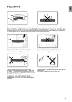 Page 5PrECAUTIONS
.
Ensure that the AC power supply in your house complies with the identifi\
 cation sticker located on the back of your player. Install your 
player horizontally, on a suitable base (furniture), with enough space\
 around it for ventilation (3~4 inches). Make sure the ventilation slots 
are not covered. Before moving the player, ensure the disc tray is empty\
. This player is designed for continuous use. Switching off the DVD 
player to the stand-by mode does not disconnect the electrical...