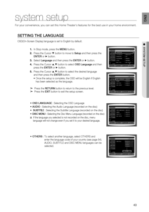 Page 43

EN G

●  SYSTEM   SETUP
system setup
For your convenience, you can set this Home Theater's features for the b\
est use in your home environment. 
SETTING   THE   lANGUAGE
OSD(On-Screen Display) language is set to English by default.
In Stop mode, press the MENU button.
Press the Cursor % button to move to Setup and then press the  
ENTE
r
 or + button.
Select  l anguage and then press the  ENTE r or + button.
Press the Cursor $,% button to select OSD  l anguage and then  
press the ENTE r...