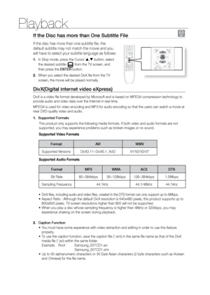 Page 32Playback
32
If the Disc has more than One Subtitle File D
If the disc has more than one subtitle file, the 
default subtitle may not match the movie and you 
will have to select your subtitle language as follows:
In Stop mode, press the Cursor 
1.  ,  button, select 
the desired subtitle (
) from the TV screen, and 
then press the ENTEr button.
When you select the desired DivX file from the TV 
2. 
screen, the movie will be played normally.
DivX(Digital internet video eXpress) 
DivX is a video file...