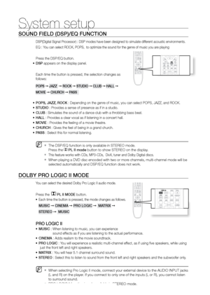 Page 5252
System setup
SOUND FIELD (DSP)/EQ FUNCTION
DSP(Digital Signal Processor) : DSP modes have been designed to simulate different acoustic environments. 
EQ : You can select ROCK, POPS,  to optimize the sound for the genre of music you are playing
Press the DSP/EQ button.
DSP
•	  appears on the display panel.
Each time the button is pressed, the selection changes as 
follows:
POPS  ➞ JAZZ   ➞ rOCK  ➞ STUDIO  ➞ CLUB  ➞ HALL  ➞ 
MOVIE  ➞ CHUrCH  ➞ PASS  
POPS, JAZZ, rOCK 
•	 : Depending on the genre of...