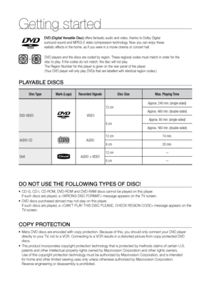 Page 8Getting started
8
PLAYABLE DISCS
Disc TypeMark (Logo)Recorded Signals  Disc Size Max. Playing Time
DVD-VIDEO
 VIDEO  12 cm
Approx. 240 min. (single-sided)
Approx. 480 min. (double-sided)
8 cm Approx. 80 min. (single-sided)
Approx. 160 min. (double-sided)
AUDIO-CD
COMPACT
DIGITAL AUDIOAUDIO 12 cm
74 min.
8 cm 20 min.
DivX
AUDIO + VIDEO 12 cm—
8 cm—
 
DO NOT USE THE FOLLOWING TYPES OF DISC!
  CD-G, CD-I, CD-ROM, DVD-ROM and DVD-RAM discs cannot be played on this p\
layer.
 
•	
If such discs are played, a...