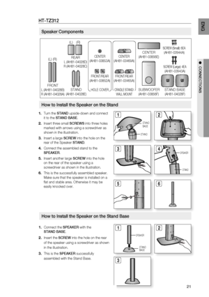 Page 23
21
EnG

●  COnnECtiOnS

Speaker Components
How to install the Speaker on the Stand Base
Connect the SPEaKEr with the 
StanD BaSE.
Insert the SCrEW into the hole on the rear 
of the speaker using a screwdriver as shown 
in the illustration.
This is the SPEaKEr successfully 
assembled with the Stand Base.
1.
2.
.
12

SPEAKER
STANDBASE
Ht-tZ312
 Turn the StanD upside-down and connect 
it to the StanD BaSE.
Insert three small SCrEWS into three holes 
marked with arrows using a screwdriver as...