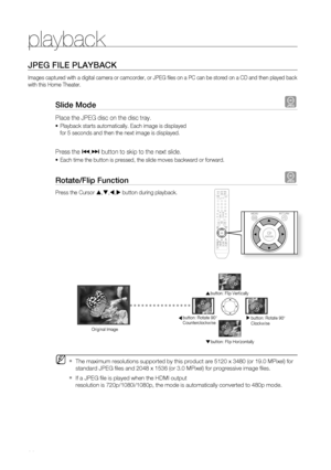 Page 38
playback


JPEG fiLE PLayBaCK
Images captured with a digital camera or camcorder, or JPEG fi les on a PC can be stored on a CD and then played back 
with this Home Theater.
Slide mode G
Place the JPEG disc on the disc tray. 
Playback starts automatically. Each image is displayed 
for 5 seconds and then the next image is displayed.
Press the [,] button to skip to the next slide. 
Each time the button is pressed, the slide moves backward or forward.
rotate/flip function G
Press the Cursor...