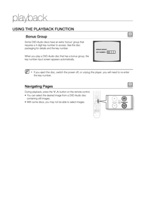 Page 46
playback


USinG tHE PLayBaCK fUnCtiOn
 Bonus Group DVD-AUDIO
Some DVD-Audio discs have an extra ‘bonus’ group that 
requires a 4-digit key number to access. See the disc 
packaging for details and the key number.
When you play a DVD-Audio disc that has a bonus group, the 
key number input screen appears automatically. 
If you eject the disc, switch the power off, or unplug the player, you will need to re-enter 
the key number.
navigating Pages DVD-AUDIO
During playback, press the .,, button...