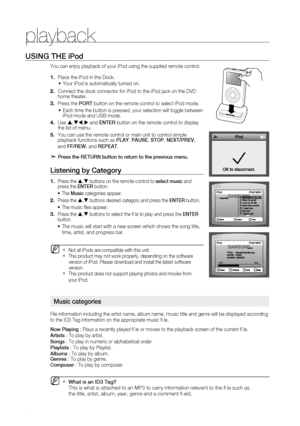 Page 50
playback


USinG tHE iPod
You can enjoy playback of your iPod using the supplied remote control.
Place the iPod in the Dock.
Your iPod is automatically turned on.
Connect the dock connector for iPod to the iPod jack on the DVD home theater.
Press the POrt button on the remote control to select iPod mode.
Each time the button is pressed, your selection will toggle between iPod mode and USB mode.
Use ,, and EntEr button on the remote control to display the list of menu.
You can use the...