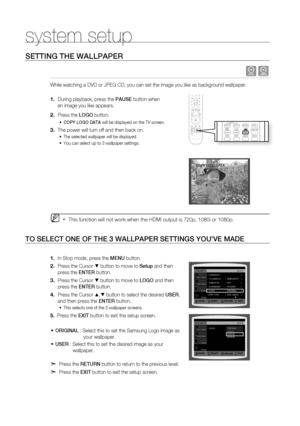 Page 56
5

system setup

SEttinG tHE WaLLPaPEr
 dG
While watching a DVD or JPEG CD, you can set the image you like as background wallpaper.
During playback, press the PaUSE button when 
an image you like appears.
Press the LOGO button.
COPy LOGO Data will be displayed on the TV screen.
The power will turn off and then back on.
The selected wallpaper will be displayed. 
You can select up to 3 wallpaper settings. 
This function will not work when the HDMI output is 720p, 1080i or 1080p.
tO SELECt OnE Of tHE...