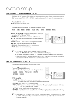 Page 62
0

system setup

SOUnD fiELD (DSP)/EQ fUnCtiOn
DSP(Digital Signal Processor) : DSP modes have been designed to simulate different acoustic environments. 
EQ : You can select ROCK, POP, or CLASSIC to optimize the sound for the genre of music you are playing
Press the DSP/EQ button.
DSP appears on the display panel.
Each time the button is pressed, the selection changes as follows:
POPS ➞ JaZZ  ➞ rOCK ➞ StUDiO ➞ CLUB ➞ HaLL ➞ mOViE ➞ CHUrCH ➞ PaSS  
POPS, JaZZ, rOCK : Depending on the genre of music,...