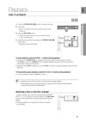 Page 37
35
ENg

●  PLAYBACK
DISC PLAYBACK
dB
Press the OPEN/CLOSE () button to open the disc tray.
Load a disc.
Place a disc gently into the tray with the disc’s label 
facing up.
Press the DISC SKIP button.
Rotate the carousel tray so you can load the third, 
fourth, and fi fth discs.
Close the compartment by pressing the OPEN/CLOSE () 
button again.
Playback starts automatically.
To stop playback, press the STOP () button during playback.
 If pressed once, PrESS PLAY is displayed and the stop position will be...